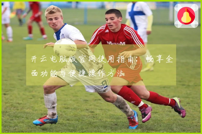 开云电脑版官网使用指南:畅享全面功能与便捷操作方法